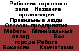 Работник торгового зала › Название организации ­ Правильные люди › Отрасль предприятия ­ Мебель › Минимальный оклад ­ 24 000 - Все города Работа » Вакансии   . Камчатский край